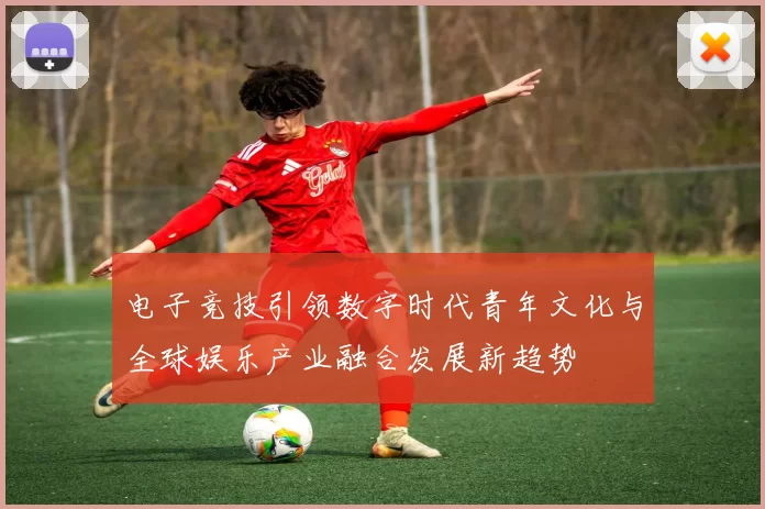 电子竞技引领数字时代青年文化与全球娱乐产业融合发展新趋势