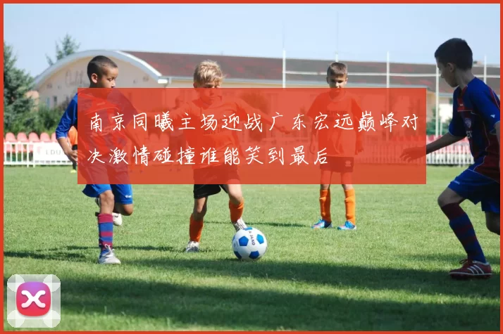 南京同曦主场迎战广东宏远巅峰对决激情碰撞谁能笑到最后