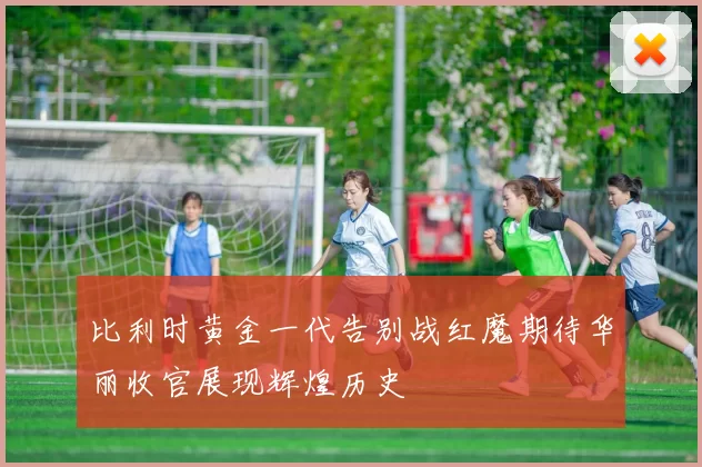 比利时黄金一代告别战红魔期待华丽收官展现辉煌历史