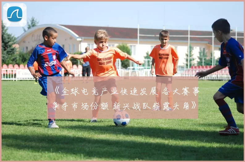 《全球电竞产业快速发展 各大赛事争夺市场份额 新兴战队崭露头角》