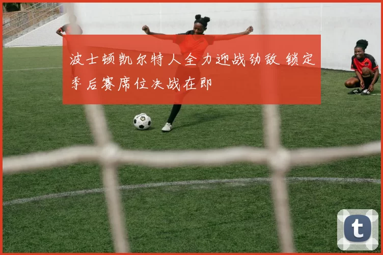 波士顿凯尔特人全力迎战劲敌 锁定季后赛席位决战在即