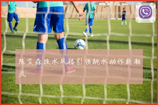 陈艾森技术风格引领跳水动作新潮流