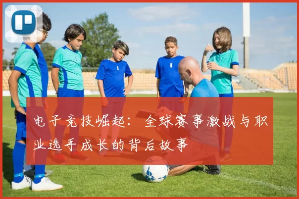 电子竞技崛起：全球赛事激战与职业选手成长的背后故事
