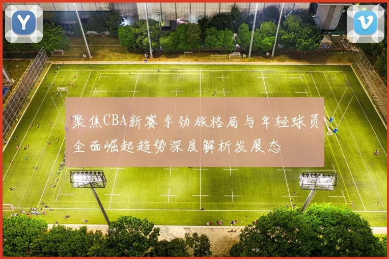 聚焦CBA新赛季劲旅格局与年轻球员全面崛起趋势深度解析发展态