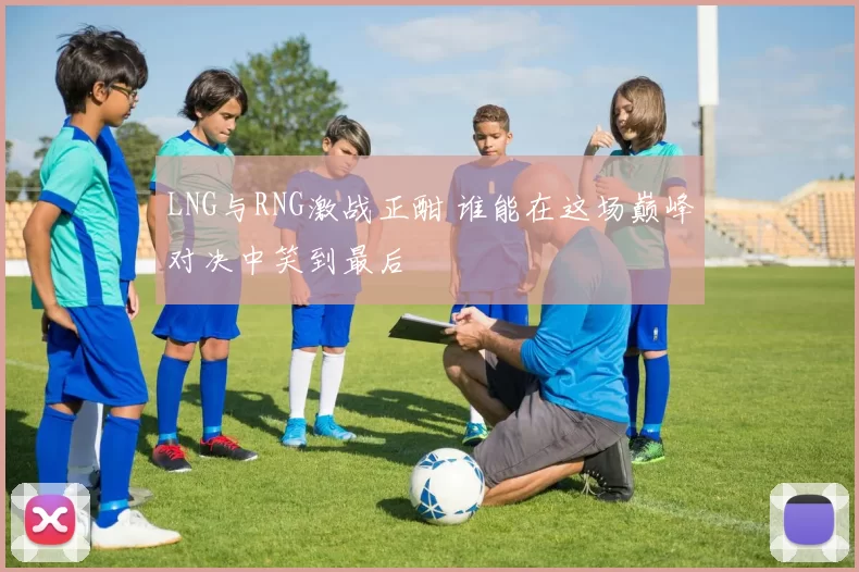 LNG与RNG激战正酣 谁能在这场巅峰对决中笑到最后