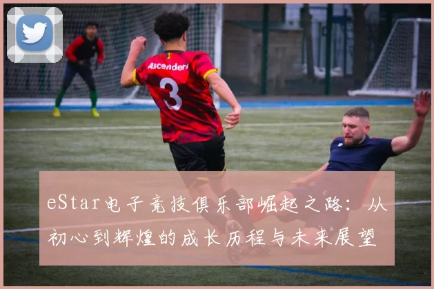 eStar电子竞技俱乐部崛起之路：从初心到辉煌的成长历程与未来展望