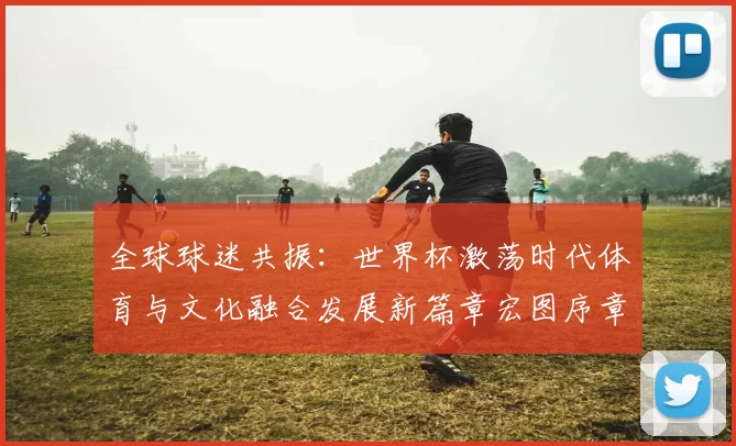 全球球迷共振：世界杯激荡时代体育与文化融合发展新篇章宏图序章