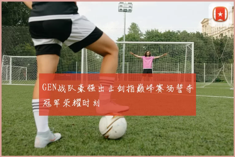 GEN战队豪强出击剑指巅峰赛场誓夺冠军荣耀时刻
