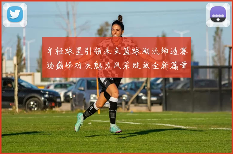 年轻球星引领未来篮球潮流缔造赛场巅峰对决魅力风采绽放全新篇章