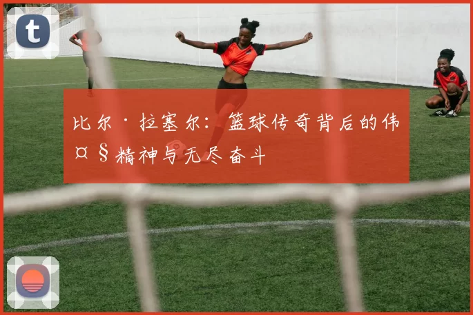 比尔·拉塞尔：篮球传奇背后的伟大精神与无尽奋斗