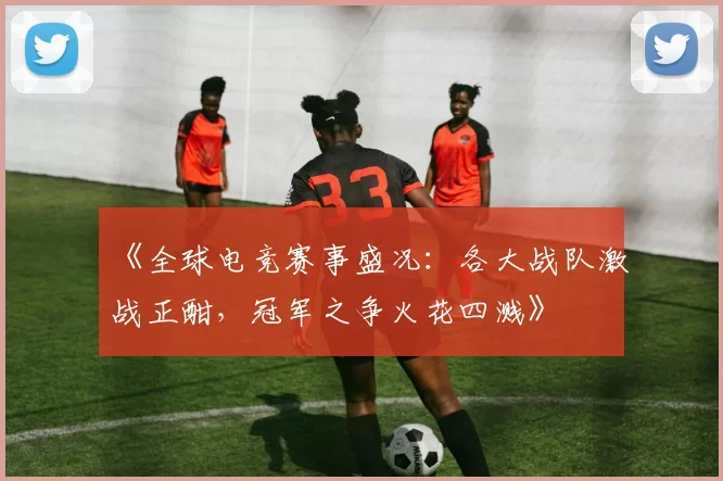 《全球电竞赛事盛况：各大战队激战正酣，冠军之争火花四溅》